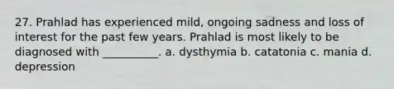 27. Prahlad has experienced mild, ongoing sadness and loss of interest for the past few years. Prahlad is most likely to be diagnosed with __________. a. dysthymia b. catatonia c. mania d. depression