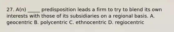 27. A(n) _____ predisposition leads a firm to try to blend its own interests with those of its subsidiaries on a regional basis. A. geocentric B. polycentric C. ethnocentric D. regiocentric