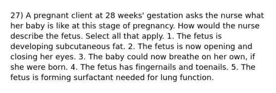 27) A pregnant client at 28 weeks' gestation asks the nurse what her baby is like at this stage of pregnancy. How would the nurse describe the fetus. Select all that apply. 1. The fetus is developing subcutaneous fat. 2. The fetus is now opening and closing her eyes. 3. The baby could now breathe on her own, if she were born. 4. The fetus has fingernails and toenails. 5. The fetus is forming surfactant needed for lung function.