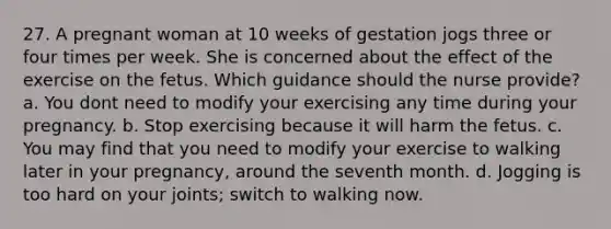 27. A pregnant woman at 10 weeks of gestation jogs three or four times per week. She is concerned about the effect of the exercise on the fetus. Which guidance should the nurse provide? a. You dont need to modify your exercising any time during your pregnancy. b. Stop exercising because it will harm the fetus. c. You may find that you need to modify your exercise to walking later in your pregnancy, around the seventh month. d. Jogging is too hard on your joints; switch to walking now.