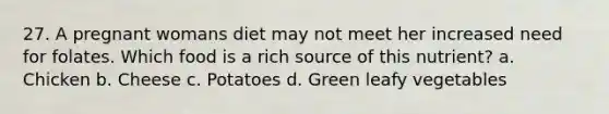 27. A pregnant womans diet may not meet her increased need for folates. Which food is a rich source of this nutrient? a. Chicken b. Cheese c. Potatoes d. Green leafy vegetables