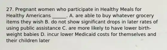 27. Pregnant women who participate in Healthy Meals for Healthy Americans ______. A. are able to buy whatever grocery items they wish B. do not show significant drops in later rates of using public assistance C. are more likely to have lower birth-weight babies D. incur lower Medicaid costs for themselves and their children later