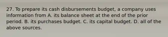 27. To prepare its cash disbursements budget, a company uses information from A. its balance sheet at the end of the prior period. B. its purchases budget. C. its capital budget. D. all of the above sources.