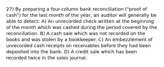 27) By preparing a four-column bank reconciliation ("proof of cash") for the last month of the year, an auditor will generally be able to detect: A) An unrecorded check written at the beginning of the month which was cashed during the period covered by the reconciliation. B) A cash sale which was not recorded on the books and was stolen by a bookkeeper. C) An embezzlement of unrecorded cash receipts on receivables before they had been deposited into the bank. D) A credit sale which has been recorded twice in the sales journal.