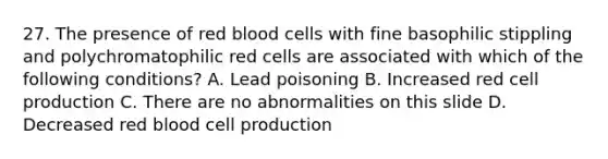 27. The presence of red blood cells with fine basophilic stippling and polychromatophilic red cells are associated with which of the following conditions? A. Lead poisoning B. Increased red cell production C. There are no abnormalities on this slide D. Decreased red blood cell production