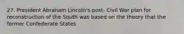 27. President Abraham Lincoln's post- Civil War plan for reconstruction of the South was based on the theory that the former Confederate States