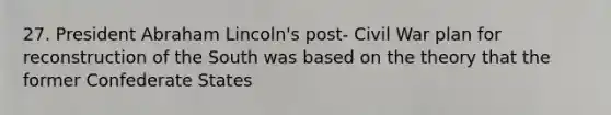27. President Abraham Lincoln's post- Civil War plan for reconstruction of the South was based on the theory that the former Confederate States