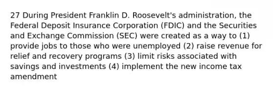 27 During President Franklin D. Roosevelt's administration, the Federal Deposit Insurance Corporation (FDIC) and the Securities and Exchange Commission (SEC) were created as a way to (1) provide jobs to those who were unemployed (2) raise revenue for relief and recovery programs (3) limit risks associated with savings and investments (4) implement the new income tax amendment