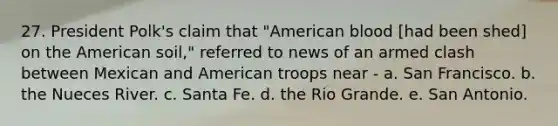 27. President Polk's claim that "American blood [had been shed] on the American soil," referred to news of an armed clash between Mexican and American troops near - a. San Francisco. b. the Nueces River. c. Santa Fe. d. the Rio Grande. e. San Antonio.