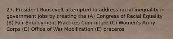 27. President Roosevelt attempted to address racial inequality in government jobs by creating the (A) Congress of Racial Equality (B) Fair Employment Practices Committee (C) Women's Army Corps (D) Office of War Mobilization (E) braceros