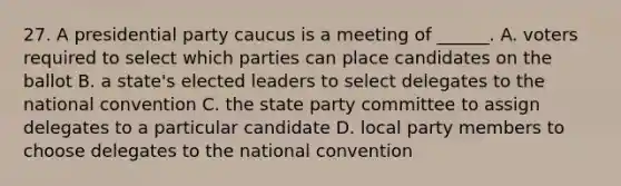 27. A presidential party caucus is a meeting of ______. A. voters required to select which parties can place candidates on the ballot B. a state's elected leaders to select delegates to the national convention C. the state party committee to assign delegates to a particular candidate D. local party members to choose delegates to the national convention