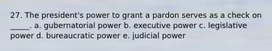 27. The president's power to grant a pardon serves as a check on _____. a. gubernatorial power b. executive power c. <a href='https://www.questionai.com/knowledge/kkpmIpG7tU-legislative-power' class='anchor-knowledge'>legislative power</a> d. bureaucratic power e. <a href='https://www.questionai.com/knowledge/ksTmPSjHjx-judicial-power' class='anchor-knowledge'>judicial power</a>