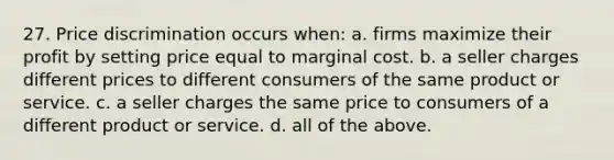 27. Price discrimination occurs when: a. firms maximize their profit by setting price equal to marginal cost. b. a seller charges different prices to different consumers of the same product or service. c. a seller charges the same price to consumers of a different product or service. d. all of the above.