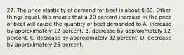 27. The price elasticity of demand for beef is about 0.60. Other things equal, this means that a 20 percent increase in the price of beef will cause the quantity of beef demanded to A. increase by approximately 12 percent. B. decrease by approximately 12 percent. C. decrease by approximately 32 percent. D. decrease by approximately 26 percent.