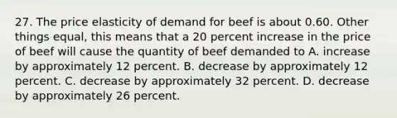 27. The price elasticity of demand for beef is about 0.60. Other things equal, this means that a 20 percent increase in the price of beef will cause the quantity of beef demanded to A. increase by approximately 12 percent. B. decrease by approximately 12 percent. C. decrease by approximately 32 percent. D. decrease by approximately 26 percent.