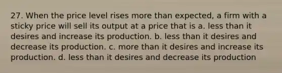 27. When the price level rises more than expected, a firm with a sticky price will sell its output at a price that is a. less than it desires and increase its production. b. less than it desires and decrease its production. c. more than it desires and increase its production. d. less than it desires and decrease its production