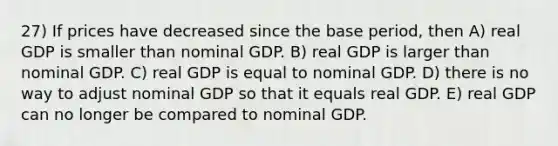 27) If prices have decreased since the base period, then A) real GDP is smaller than nominal GDP. B) real GDP is larger than nominal GDP. C) real GDP is equal to nominal GDP. D) there is no way to adjust nominal GDP so that it equals real GDP. E) real GDP can no longer be compared to nominal GDP.