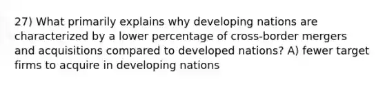 27) What primarily explains why developing nations are characterized by a lower percentage of cross-border mergers and acquisitions compared to developed nations? A) fewer target firms to acquire in developing nations