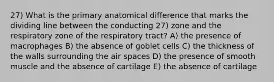 27) What is the primary anatomical difference that marks the dividing line between the conducting 27) zone and the respiratory zone of the respiratory tract? A) the presence of macrophages B) the absence of goblet cells C) the thickness of the walls surrounding the air spaces D) the presence of smooth muscle and the absence of cartilage E) the absence of cartilage