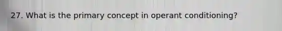 27. What is the primary concept in operant conditioning?