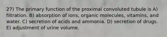 27) The primary function of the proximal convoluted tubule is A) filtration. B) absorption of ions, <a href='https://www.questionai.com/knowledge/kjUwUacPFG-organic-molecules' class='anchor-knowledge'>organic molecules</a>, vitamins, and water. C) secretion of acids and ammonia. D) secretion of drugs. E) adjustment of urine volume.