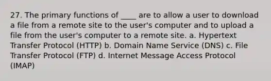 27. The primary functions of ____ are to allow a user to download a file from a remote site to the user's computer and to upload a file from the user's computer to a remote site. a. Hypertext Transfer Protocol (HTTP) b. Domain Name Service (DNS) c. File Transfer Protocol (FTP) d. Internet Message Access Protocol (IMAP)