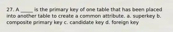 27. A _____ is the primary key of one table that has been placed into another table to create a common attribute. a. superkey b. composite primary key c. candidate key d. foreign key