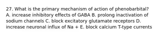 27. What is the primary mechanism of action of phenobarbital? A. increase inhibitory effects of GABA B. prolong inactivation of sodium channels C. block excitatory glutamate receptors D. increase neuronal influx of Na + E. block calcium T-type currents