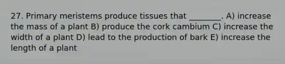 27. Primary meristems produce tissues that ________. A) increase the mass of a plant B) produce the cork cambium C) increase the width of a plant D) lead to the production of bark E) increase the length of a plant