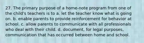 27. The primary purpose of a home-note program from one of the child's teachers is to a. let the teacher know what is going on. b. enable parents to provide reinforcement for behavior at school. c. allow parents to communicate with all professionals who deal with their child. d. document, for legal purposes, communication that has occurred between home and school.