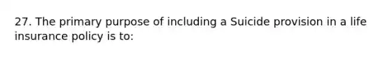 27. The primary purpose of including a Suicide provision in a life insurance policy is to: