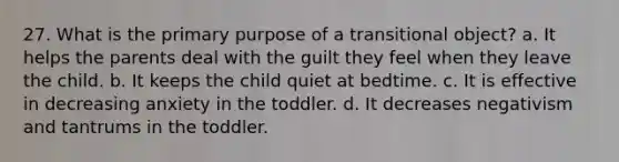 27. What is the primary purpose of a transitional object? a. It helps the parents deal with the guilt they feel when they leave the child. b. It keeps the child quiet at bedtime. c. It is effective in decreasing anxiety in the toddler. d. It decreases negativism and tantrums in the toddler.