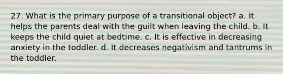 27. What is the primary purpose of a transitional object? a. It helps the parents deal with the guilt when leaving the child. b. It keeps the child quiet at bedtime. c. It is effective in decreasing anxiety in the toddler. d. It decreases negativism and tantrums in the toddler.