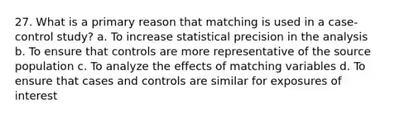 27. What is a primary reason that matching is used in a case-control study? a. To increase statistical precision in the analysis b. To ensure that controls are more representative of the source population c. To analyze the effects of matching variables d. To ensure that cases and controls are similar for exposures of interest