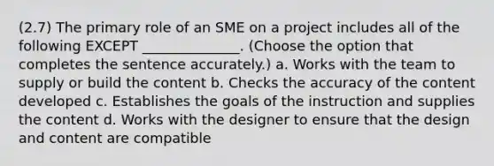 (2.7) The primary role of an SME on a project includes all of the following EXCEPT ______________. (Choose the option that completes the sentence accurately.) a. Works with the team to supply or build the content b. Checks the accuracy of the content developed c. Establishes the goals of the instruction and supplies the content d. Works with the designer to ensure that the design and content are compatible