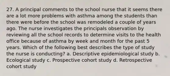 27. A principal comments to the school nurse that it seems there are a lot more problems with asthma among the students than there were before the school was remodeled a couple of years ago. The nurse investigates the principals observation by reviewing all the school records to determine visits to the health office because of asthma by week and month for the past 5 years. Which of the following best describes the type of study the nurse is conducting? a. Descriptive epidemiological study b. Ecological study c. Prospective cohort study d. Retrospective cohort study