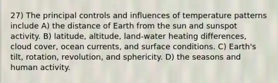 27) The principal controls and influences of temperature patterns include A) the distance of Earth from the sun and sunspot activity. B) latitude, altitude, land-water heating differences, cloud cover, ocean currents, and surface conditions. C) Earth's tilt, rotation, revolution, and sphericity. D) the seasons and human activity.