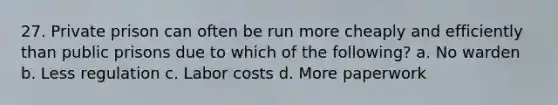 27. Private prison can often be run more cheaply and efficiently than public prisons due to which of the following? a. No warden b. Less regulation c. Labor costs d. More paperwork