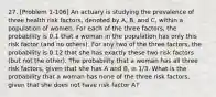 27. [Problem 1-106] An actuary is studying the prevalence of three health risk factors, denoted by A, B, and C, within a population of women. For each of the three factors, the probability is 0.1 that a woman in the population has only this risk factor (and no others). For any two of the three factors, the probability is 0.12 that she has exactly these two risk factors (but not the other). The probability that a woman has all three risk factors, given that she has A and B, is 1/3. What is the probability that a woman has none of the three risk factors, given that she does not have risk factor A?