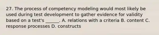 27. The process of competency modeling would most likely be used during test development to gather evidence for validity based on a test's ______. A. relations with a criteria B. content C. response processes D. constructs