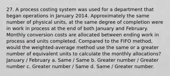 27. A process costing system was used for a department that began operations in January 2014. Approximately the same number of physical units, at the same degree of completion were in work in process at the end of both January and February. Monthly conversion costs are allocated between ending work in process and units completed. Compared to the FIFO method, would the weighted-average method use the same or a greater number of equivalent units to calculate the monthly allocations? January / February a. Same / Same b. Greater number / Greater number c. Greater number / Same d. Same / Greater number.