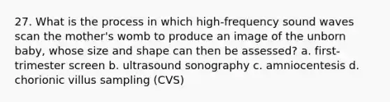 27. What is the process in which high-frequency sound waves scan the mother's womb to produce an image of the unborn baby, whose size and shape can then be assessed? a. first-trimester screen b. ultrasound sonography c. amniocentesis d. chorionic villus sampling (CVS)