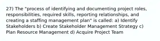 27) The "process of identifying and documenting project roles, responsibilities, required skills, reporting relationships, and creating a staffing management plan" is called: a) Identify Stakeholders b) Create Stakeholder Management Strategy c) Plan Resource Management d) Acquire Project Team