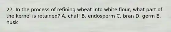 27. In the process of refining wheat into white flour, what part of the kernel is retained? A. chaff B. endosperm C. bran D. germ E. husk