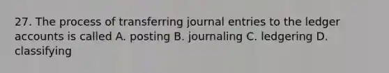 27. The process of transferring journal entries to the ledger accounts is called A. posting B. journaling C. ledgering D. classifying