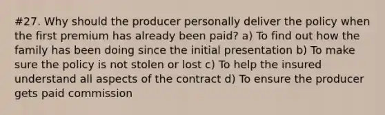 #27. Why should the producer personally deliver the policy when the first premium has already been paid? a) To find out how the family has been doing since the initial presentation b) To make sure the policy is not stolen or lost c) To help the insured understand all aspects of the contract d) To ensure the producer gets paid commission