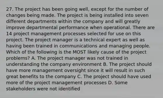 27. The project has been going well, except for the number of changes being made. The project is being installed into seven different departments within the company and will greatly improve departmental performance when operational. There are 14 project management processes selected for use on this project. The project manager is a technical expert as well as having been trained in communications and managing people. Which of the following is the MOST likely cause of the project problems? A. The project manager was not trained in understanding the company environment B. The project should have more management oversight since it will result in such great benefits to the company C. The project should have used more of the project management processes D. Some stakeholders were not identified