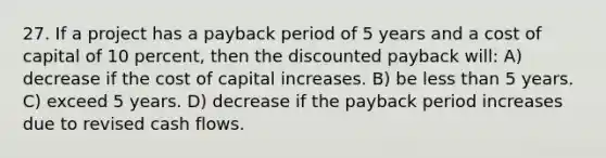 27. If a project has a payback period of 5 years and a cost of capital of 10 percent, then the discounted payback will: A) decrease if the cost of capital increases. B) be <a href='https://www.questionai.com/knowledge/k7BtlYpAMX-less-than' class='anchor-knowledge'>less than</a> 5 years. C) exceed 5 years. D) decrease if the payback period increases due to revised cash flows.