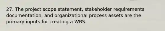 27. The project scope statement, stakeholder requirements documentation, and organizational process assets are the primary inputs for creating a WBS.