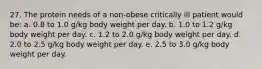 27. The protein needs of a non-obese critically ill patient would be: a. 0.8 to 1.0 g/kg body weight per day. b. 1.0 to 1.2 g/kg body weight per day. c. 1.2 to 2.0 g/kg body weight per day. d. 2.0 to 2.5 g/kg body weight per day. e. 2.5 to 3.0 g/kg body weight per day.